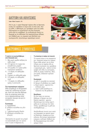 ΜΑΡΤΙΟΣ 2018
05
Τι πρέπει να συμπεριλάβουμε
στην διατροφή μας;
1. Μια μικρή μερίδα σαλάτας σε
κάθε γεύμα
2. 2-4 φρούτα την ημέρα (σε
οποιαδήποτε μορφή)
3. 2-3 μερίδες την ημέρα γαλα-
κτοκομικών προϊόντων
4. 1-2 φορές την εβδομάδα
όσπρια
5. 2 φορές την εβδομάδα ψάρι
6. 4-5 φορές την εβδομάδα
αυγά
7. 1-3 φορές την εβδομάδα
κρέας ή κοτόπουλο.
Για περισσότερη ενέργεια
Όλοι γνωρίζουμε τα «Ενεργειακά
ποτά» που πωλούνται στο εμπό-
ριο. Αυτό που ίσως δεν ξέρουμε
είναι ότι μπορούμε μόνοι μας
να τα παρασκευάσουμε ώστε
να είμαστε σίγουροι και για την
ποιότητά τους.
Συστατικά:
α. νερό(250ml)
β. μέλι(ένα κουταλάκι του γλυ-
κού)
γ. 1 φρεσκοστυμμένο λεμόνι
δ. αλάτι(μισό κουταλάκι του
γλυκού)
*Διατηρείται στο ψυγείο και μπορεί
να καταναλωθεί πριν την προπό-
νηση ή κατά τη διάρκειά της.
Τι μπορούμε να φάμε για πρωινό;
Το πρωινό είναι το πιο απαραίτητο
και σημαντικό γεύμα της ημέρας.
Όμως κάθε γεύμα, για να είναι
πλήρες και να παρέχει όλα τα
θρεπτικά συστατικά που χρειάζεται
ο οργανισμός μας, πρέπει να έχει
τροφές από όλες τις κατηγορίες,
αλλά σε μικρές ποσότητες. Ιδού,
μια ωραία, ενδεικτική πρόταση
πρωϊνού
Συστατικά:
α. μέλι (1 κουταλιά της σούπας)
β. βρώμη (2 φλιτζάνια του καφέ)
γ. ξηροί καρποί - φρούτα (της
επιλογής σας)
γ. νερό ή γάλα (ανάλογα την
ποσότητα που θα φτιάξετε)
Εκτέλεση:
Σε ένα πιάτο της σούπας
βάζουμε τη βρώμη και τους
ξηρούς καρπούς - φρούτα.
Ζεσταίνουμε ένα ποτήρι νερό ή
γάλα και το ρίχνουμε στο πιάτο.
Τέλος, προσθέτουμε το μέλι και
απολαμβάνουμε …
Ακολουθώντας αυτούς τους κανό-
νες διατροφής για αρκετό χρονι-
κό διάστημα, σύμφωνα με τους
ειδικούς, θα έχουμε περισσότερη
ενέργεια, καλύτερη διάθεση και
θα διαμορφώσουμε ένα καλλί-
γραμμο σώμα.
ΔΙΑΤΡΟΦΗ ΚΑΙ ΑΘΛΗΤΙΣΜΟΣ
Γράφει η Μαρίνα Γεωργούση  ( Β1)
Από τη μια, η υγιεινή διατροφή παρέχει όλες τις θρεπτικές
ουσίες που χρειάζεται το σώμα ώστε να είναι υγιές. Από
την άλλη, ο αθλητισμός μας προσφέρει υγεία και ευεξία.
Ενδυναμώνει την αυτοεκτίμηση και είναι σημαντικό
όπλο κατά της κατάθλιψης. Αν συνδυάσουμε λοιπόν την
διατροφή με τον αθλητισμό, θα παρατηρήσουμε αλλαγές
στην διάθεσή μας, την σωματική μας διάπλαση ενώ
ταυτόχρονα θα αποκτήσουμε περισσότερη αντοχή.
ΔΙΑΤΡΟΦΙΚΕΣ ΣΥΜΒΟΥΛΕΣ
 