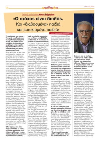 Τα καθήκοντα στο σπίτι κ.
Υπουργέ, καταλαμβάνουν
το μεγαλύτερο μέρος από
τη ζωή του μαθητή εκτός
σχολείου. Υπάρχει κάποια
πρόβλεψη ώστε οι μαθη-
τές να ολοκληρώνουν τις
υποχρεώσεις τους εντός
ωραρίου σχολείου;
Θέλω, καταρχήν, να σας ευχα-
ριστήσω για την ευκαιρία που
μου δίνετε να απαντήσω στα
ερωτήματά σας και να σας πω
ότι την Διαπολιτισμική Εκπαί-
δευση την αντιλαμβανόμαστε ως
ένα σημαντικό προνόμιο για την
κοινωνία μας καθώς διασφαλίζει
την αλληλεπίδραση ανάμεσα
στους διάφορους πολιτισμούς
και αποτελεί ένα βασικό μέσο
για την προώθηση της ισότητας
ευκαιριών στην εκπαίδευση.
Ως προς το ερώτημά σας, θα
συμφωνήσω μαζί σας. Το έχω
πει πολλές φορές και έχω
δεχτεί και κριτική για αυτό,
όμως χαίρομαι που έχουμε
την ίδια αντίληψη. Το μοντέλο
που περιγράφετε εξελίσσεται
σε κυρίαρχο στα σχολεία της
Ευρώπης. Οι πρωτοβουλί-
ες που εμείς παίρνουμε και
θεσμοθετούμε είναι σε αυτή την
κατεύθυνση. Δηλαδή, καθιερώ-
σαμε τα δύο τετράμηνα ώστε να
μειωθεί ο εξεταστικός φόρτος
σε όφελος των μαθητών, ενώ
ταυτόχρονα εξορθολογήσαμε τη
διδακτέα ύλη των μαθημάτων
τόσο στα Δημοτικά όσο και στα
Γυμνάσια και στα Λύκεια. Και
θα γίνουν και άλλα βήματα απο-
φόρτισης των μαθητών, αλλά
και ουσιαστικής λειτουργίας της
μαθησιακής διαδικασίας μέσα
στην τάξη, γιατί είναι πεποίθησή
μας ότι το παιδί πρέπει να είναι
μαθητής στην τάξη αλλά παιδί
στο σπίτι και στην υπόλοιπη ζωή
του με την οικογένειά του και με
τους φίλους του.
Όλοι ξέρουμε την αξία
της γυμναστικής. Οι ώρες
της όμως μειώνονται και η
έλλειψη αθλητικών εγκατα-
στάσεων δυσκολεύει ακόμη
περισσότερο το μάθημα,
ενώ τα επίπεδα παχυσαρκί-
ας ανηλίκων στην Ελλάδα
αυξάνονται. Τί σκοπεύετε να
κάνετε γι’ αυτό το πρόβλημα;
Το μάθημα της Φυσικής Αγωγής
διδάσκεται στα Γυμνάσια 2 ώρες
την εβδομάδα, όσο δηλαδή
διδάσκονται και άλλα μαθήματα
όπως η Ιστορία, τα Θρησκευτικά
και οι Ξένες Γλώσσες.
Το σημαντικό είναι να μην
μένουμε μόνο στις ώρες διδα-
σκαλίας του μαθήματος, αλλά
να δίνουμε πολλαπλά κίνητρα
στους νέους να δραστηριοποιού-
νται στον αθλητισμό. Τι κάνουμε
σε σχέση με αυτό;
Θα σας φέρω ορισμένα παρα-
δείγματα: Για τέταρτη συνεχό-
μενη χρονιά, γιορτάστηκε και
φέτος στα σχολεία της χώρας η
Πανελλήνια Ημέρα Σχολικού
Αθλητισμού με το σύνθημα
«Αθλούμαι – ΧαράΖΩ το μέλ-
λον». Αντί για μαθήματα έγιναν
δράσεις και δόθηκε η δυνατό-
τητα στους μαθητές να συμμετέ-
χουν σε οργανωμένες αθλητικές
δραστηριότητες, καθώς επίσης
και η ευκαιρία να βελτιώσουν
τη φυσική τους κατάσταση. Τον
Δεκέμβριο προκηρύχτηκαν
οι Πανελλήνιοι Ενδοσχολικοί
Αγώνες Καλαθοσφαίρισης 3Χ3
και Ποδοσφαίρου 5Χ5 για το
σχολικό έτος 2017-2018.
Επιπλέον, η Ελλάδα συμμε-
τείχε στο Παγκόσμιο Σχολικό
Πρωτάθλημα Χειροσφαίρισης
που έγινε στο Κατάρ πριν από
λίγες ημέρες.
Ως προς την παρατήρησή σας
για τις ελλείψεις χώρων άθλη-
σης, δρομολογούμε πρωτο-
βουλίες όπως αυτή που είναι
φέτος σε εξέλιξη στην πόλη
σας: Υλοποιούμε στο Εθνικό
Καυταντζόγλειο Στάδιο Θεσσα-
λονίκης ένα καινοτόμο πρό-
γραμμα αθλητικών δραστηριο-
τήτων με παράλληλες δράσεις
πολιτιστικού περιεχομένου για
τους μαθητές της Πρωτοβάθμιας
και Δευτεροβάθμιας Εκπαί-
δευσης. Στο πρόγραμμα αυτό
πραγματοποιούνται αθλητικές
δραστηριότητες, παιδαγωγικά
παιχνίδια, γνωριμία με αθλήμα-
τα τα οποία δεν είναι ιδιαίτερα
γνωστά στη μαθητική κοινότητα,
εναλλακτικοί τρόποι άσκησης,
αναδεικνύοντας και ενισχύοντας
τη δημιουργική έκφραση, τη
δυνατότητα ανάπτυξης ατομι-
κών και ομαδικών δεξιοτήτων,
καθώς και βασικές αξίες της
ζωής. Παράλληλα οι μαθητές
ενημερώνονται για την ιστορία
του Εθνικού Καυτανζόγλειου
Σταδίου, το οποίο αποτελεί ένα
διαχρονικό σύμβολο αθλητισμού
και πολιτισμού στο κέντρο της
πόλης της Θεσσαλονίκης.
Μαθαίνουμε ότι σκέπτεστε
να αλλάξετε τον τρόπο αξι-
ολόγησης στα γυμνάσια και
να γίνει όπως στο Δημοτικό,
μόνο με χαρακτηρισμούς κι
όχι με βαθμούς. Ισχύει κάτι
τέτοιο κι αν ναι, ποιο είναι το
σκεπτικό σας;
Εκείνο που ισχύει είναι αυτό
που εφαρμόζεται ήδη πιλοτικά
σε ορισμένα Γυμνάσια. Δηλαδή,
η εξατομικευμένη περιγραφική
αξιολόγηση η οποία συνοδεύει
την αριθμητική. Θεωρούμε ότι
η περιγραφική αξιολόγηση προ-
σφέρει ουσιαστική ανατροφο-
δότηση στους μαθητές και στις
μαθήτριες και μπορεί να βελτιώ-
σει πραγματικά τη διαδικασία της
μάθησης. Εφαρμόζεται, λοιπόν,
πιλοτικά για να δοκιμαστεί στην
πράξη, χωρίς ωστόσο να καταρ-
γεί τους βαθμούς.
Η ύλη των μαθημάτων σε
κάποια βιβλία είναι δύσκολη
και δυσνόητη όπως της Ιστο-
ρίας. Θα το αλλάξετε αυτό;
Τα βιβλία και ο τρόπος διδα-
σκαλίας είναι ένα από τα θέματα
που μας έχουν απασχολήσει
πολύ. Ήδη το Ινστιτούτο Εκπαι-
δευτικής Πολιτικής έχει κάνει
σημαντικές προτάσεις και πολ-
λές από αυτές έχουν αρχίσει να
εφαρμόζονται με αλλαγές που
έχουν γίνει σε σχολικά βιβλία.
Αυτό θα συνεχιστεί.
Όπως παραδέχονται με-
γάλοι ακαδημαϊκοί δάσκα-
λοι, το θέμα δεν είναι να
βγαίνουν από τα σχολεία
«διαβασμένα» παιδιά αλλά
και ευτυχισμένα παιδιά.
Σήμερα κάτι τέτοιο είναι
αδύνατο. Πώς σκοπεύετε να
το αντιμετωπίσετε αυτό, εάν
βέβαια συμφωνείτε με την
παραπάνω άποψη.
Νομίζω ότι είναι ευδιάκριτο από
τις προηγούμενες απαντήσεις
μου. Συμφωνώ ότι η γνώση
και η μόρφωση δεν μπορεί να
αποκόπτονται από την προσω-
πική χαρά και ικανοποίηση. Η
στείρα γνώση, η παπαγαλία για
τον βαθμό, η μηχανιστική μελέτη,
κάθε άλλο παρά γίνονται ‘όπλα’
που οδηγούν τον μαθητή σε κάτι
καλύτερο στη ζωή του. Ίσως με
έχετε ακούσει να λέω ότι πρέπει
να αποδραματοποιήσουμε το
εξετασιοκεντρικό σύστημα που
υπάρχει στα σχολεία, αναφε-
ρόμενος κυρίως στην τελευταία
τάξη του Λυκείου. Και αυτό
επιδιώκουμε με τις αλλαγές
που προτείνουμε. Παράλληλα,
πρόσφατα κάναμε σημαντικές
παρεμβάσεις στα Γυμνάσια και
τα Λύκεια με τις οποίες, μεταξύ
άλλων, εισάγουμε το «Πλαίσιο
οργάνωσης σχολικής ζωής», που
καταρτίζεται με τη συνεργασία
διδασκόντων και μαθητικών
κοινοτήτων κάθε σχολείου. Έτσι
καλλιεργείται η συμμετοχική
ευθύνη και ενθαρρύνεται η αυ-
τενέργεια, η κριτική σκέψη και ο
δημοκρατικός διάλογος βελτιώ-
νεται το παιδαγωγικό κλίμα της
σχολικής μονάδας. Άρα ο στόχος
είναι διπλός. Και «διαβασμένα»
παιδιά και ευτυχισμένα παιδιά.
*Ευχαριστούμε θερμά τον
Υπουργό Παιδείας για την παρα-
χώρηση αυτής της συνέντευξης
ΜΑΡΤΙΟΣ 2018
06
Συνέντευξη του Υπ. Παιδείας Κώστα Γαβρόγλου
«Ο στόχος είναι διπλός.
Και «διαβασμένα» παιδιά
και ευτυχισμένα παιδιά»
επιμέλεια Σωτήρης-Απόστολος Παπαναστασίου (Α3)
 