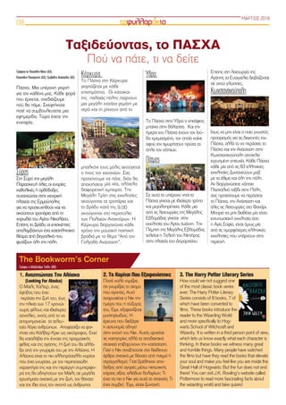 Γράφουν οι: Κουκόλης Νίκος (Α3),
Κασαπίδης Παναγιώτης (Α3), Γραβάλης Απόστολος (Α3)
Πάσχα. Μια υπέροχη γιορτή
για τον καθένα μας. Κάθε φορά
που έρχεται, σχεδιάζουμε
πού θα πάμε. Σκεφτήκατε
ποτέ να συμβουλευτείτε μια
εφημερίδα; Τώρα έχετε την
ευκαιρία.
Σύρος
Στη Σύρο την μεγάλη
Παρασκευή όλες οι ενορίες
καθολικές ή ορθόδοξες
συναντώνται στην κεντρική
πλατεία της Ερμούπολης
για να προσευχηθούν και να
ακούσουν τροπάρια από τη
χορωδία του Αγίου Νικολάου.
Επίσης το βράδυ οι επισκέπτες
απολαμβάνουν ένα καταπληκτικό
θέαμα από βεγγαλικά που
φωτίζουν όλη την πόλη.
Κέρκυρα
Το Πάσχα στη Κέρκυρα
γιορτάζεται με κάθε
επισημότητα.  Οι κάτοικοι
της  παλαιάς πόλης παίρνουν
μια μεγάλη κανάτα γεμάτη με
νερό και τη ρίχνουν από το
μπαλκόνι τους μόλις ακούγεται
ο ήχος τον κανονιών. Σας
προτείνουμε να πάτε, διότι θα
αποκτήσετε μία νέα, ολότελα
διαφορετική εμπειρία. Την
Μεγάλη Τρίτη στις εκκλησίες
ακούγονται τα τροπάρια και
το βράδυ κατά της 9.00
ακούγονται στο περιστύλιο
των Παλαιών Ανακτόρων. Η
Κέρκυρα διοργανώνει κάθε
χρόνο την μουσική ποιητική
βραδιά με το θέμα “Από τον
Γολγοθά Ανάσταση”.
Ύδρα
Το Πάσχα στην Ύδρα ο επιτάφιος
μπαίνει στην θάλασσα.  Και την
ήμερα του Πάσχα έχουν τον Ιού-
δα κρεμασμένο, τον οποίο καίνε
αφού τον τιμωρήσουν πρώτα τα
όπλα τον ντόπιων.
Πάτμος
Σε αυτό το υπέροχο νησί το
Πάσχα γίνεται με ιδιαίτερο τρόπο
και μεγαλοπρέπεια. Κάθε μια
από τις λειτουργίες της Μεγάλης
Εβδομάδας γίνεται στην
εκκλησία του Αγίου Ιωάννη. Την
Πέμπτη της Μεγάλης Εβδομάδας
τελείται η Τελετή του Νιπτήρος
στην πλατεία του Δημαρχείου.
Επίσης στη λειτουργία της
Αγάπης τα Ευαγγέλια διαβάζονται
σε οκτώ γλώσσες.
Κωνσταντινούπολη
Ίσως να μην είναι ο ποιο γνωστός
προορισμός για τις διακοπές του
Πάσχα, αλλά το να περάσεις το
Πάσχα και την Ανάσταση στην
Κωνσταντινούπολη αποτελεί
εγγυημένη επιτυχία. Κάθε Πάσχα
κάθε μία από τις 83 ελληνικές
εκκλησίες ζωντανεύουν μαζί
με τα έθιμα και όλη την πόλη.
Αν διοργανώσετε κάποιο
Πασχαλινό ταξίδι στην Πόλη,
σας προτείνουμε να περάσετε
το Πάσχα, την Ανάσταση και
όλες τις λειτουργίες στο Φανάρι.
Μπορεί να μην διαθέτει μία τόσο
εντυπωσιακή εκκλησία όσο
η Αγία Σοφία, είναι όμως μία
από τις ομορφότερες ελληνικές
εκκλησίες που υπάρχουν στην
περιοχή.
ΜΑΡΤΙΟΣ 2018
08
2. Το Κορίτσι Που Εξαφανίστηκε
Ποσό καλά νομίζεις
ότι γνωρίζεις το άτομο
που αγαπάς; Αυτό
αναρωτιέται ο Νικ την
ημέρα που η σύζυγος
του, Έιμι, εξαφανίζεται
μυστηριωδώς. Η
έρευνα που διεξάγει
η αστυνομία οδηγεί
στην ενοχή του Νικ. Αυτός αρνείται
τις κατηγορίες αλλά τα αποδεικτικά
στοιχειά επιβαρύνουν την κατάσταση.
Γιατί ο Νικ αναζητούσε στο διαδίκτυο
άρθρα σχετικά με θάνατο από πνιγμό ή
στραγγαλισμό; Γιατί βρέθηκαν απο-
δείξεις από αγορές μέσω πιστωτικής
κάρτας αξίας χιλιάδων δολαρίων; Τι
έχει να πει ο Νικ για αυτά τα στοιχεία; Τι
έχει συμβεί;  Έιμι, είσαι ζωντανή;
3. The Harry Potter Literary Series
How could we not suggest one
of the most classic book series
ever; The Harry Potter Literary
Series consists of 8 books, 7 of
which have been converted to
films. These books introduce the
reader to the Wizarding World
and more specifically to Hog-
warts School of Witchcraft and
Wizardry. It is written in a third person point of view,
which lets us know exactly what each character is
thinking. In these books we witness many great
and horrible things. Many people have watched
the films but have they read the books that elevate
your soul and make you feel like you are inside the
Great Hall of Hogwarts; But the fun does not end
there! You can visit J.K. Rowling’s website called
Pottermore to read more fascinating facts about
the wizarding world and take quizes!
1. Αναζητώντας Την Αλάσκα
(Looking For Alaska)
Ο Μάιλς Χάλτερ, ένας
έφηβος που έχει
 περάσει την ζωή του, έως
την ηλικία των 17 χρονών
χωρίς φίλους και ιδιαίτερες
ασχολίες, εκτός από το να
απομνημονεύει  τα τελευ-
ταία λόγια ανθρώπων. Αποφασίζει να φοι-
τήσει στο Κάλβερ Κρικ ως οικότροφος. Εκεί
θα καταλάβει την έννοια της πραγματικής
φιλίας και της αγάπης. Η ζωή του θα αλλά-
ξει από την γνωριμία του με την Αλάσκα. Η
Αλάσκα είναι το πιο αλλοπρόσαλλο κορίτσι
που έχει γνωρίσει, με τον περιπετειώδη
χαρακτήρα της και την περίεργη συμπεριφο-
ρά της θα οδηγήσουν τον Μάιλς σε μεγάλα
ερωτήματα σχετικά με την ζωή, τον θάνατο
και τον ίδιο τους τον σκοπό ως άνθρωποι
Ταξιδεύοντας, το ΠΑΣΧΑ
Πού να πάτε, τι να δείτε
The Bookworm’s Corner
Γράφει η Αλεξάνδρα Τσίλη (Β6)
 