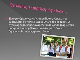  Ένα φαινόμενο νεανικής παραβίασης νόμων, που
εμφανίζεται σε πολλές χώρες ΟΛΟΥ του κόσμου . Ο
σχολικός εκφοβισμός αναφέρεται σε χρήση βίας μεταξύ
μαθητών ή συνομήλικων παιδιών, με στόχο να
δημιουργηθεί πόνος ή αναστάτωση.
 