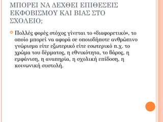 ΜΠΟΡΕΙ ΝΑ ΔΕΧΘΕΙ ΕΠΙΘΕΣΕΙΣ
ΕΚΦΟΒΙΣΜΟΥ ΚΑΙ ΒΙΑΣ ΣΤΟ
ΣΧΟΛΕΙΟ;
 Πολλές φορές στόχος γίνεται το «διαφορετικό», το
οποίο μπορεί να αφορά σε οποιοδήποτε ανθρώπινο
γνώρισμα είτε εξωτερικό είτε εσωτερικό π.χ. το
χρώμα του δέρματος, η εθνικότητα, το βάρος, η
εμφάνιση, η αναπηρία, η σχολική επίδοση, η
κοινωνική συστολή.
 