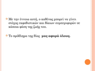  Με την έννοια αυτή, ο καθένας μπορεί να γίνει
στόχος εκφοβιστικών και βίαιων συμπεριφορών σε
κάποια φάση της ζωής του.
 Το πρόβλημα της βίας μας αφορά όλους.
 