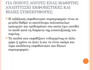 ΓΙΑ ΠΟΙΟΥΣ ΛΟΓΟΥΣ ΕΝΑΣ ΜΑΘΗΤΗΣ
ΑΝΑΠΤΥΣΣΕΙ ΕΚΦΟΒΙΣΤΙΚΕΣ ΚΑΙ
ΒΙΑΙΕΣ ΣΥΜΠΕΡΙΦΟΡΕΣ;
 Η εκδήλωση εκφοβιστικών συμπεριφορών είναι σε
μεγάλο βαθμό το αποτέλεσμα πολυποίκιλων
εμπειριών και ερεθισμάτων στα οποία έχει εκτεθεί
το παιδί κατά τη διάρκεια της αναπτυξιακής του
πορείας.
 Τα παιδιά που εκφοβίζουν ενδεχομένως σε άλλο
χώρο ή χρόνο να ήταν ή και να είναι ακόμα και
τώρα αποδέκτες εκφοβιστικών και βίαιων
συμπεριφορών.
 