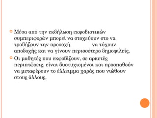  Μέσα από την εκδήλωση εκφοβιστικών
συμπεριφορών μπορεί να στοχεύουν στο να
τραβήξουν την προσοχή, να τύχουν
αποδοχής και να γίνουν περισσότερο δημοφιλείς.
 Οι μαθητές που εκφοβίζουν, σε αρκετές
περιπτώσεις, είναι δυστυχισμένοι και προσπαθούν
να μεταφέρουν το έλλειμμα χαράς που νιώθουν
στους άλλους.
 