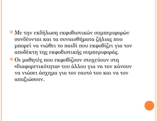  Με την εκδήλωση εκφοβιστικών συμπεριφορών
συνδέονται και τα συναισθήματα ζήλιας που
μπορεί να νιώθει το παιδί που εκφοβίζει για τον
αποδέκτη της εκφοβιστικής συμπεριφοράς.
 Οι μαθητές που εκφοβίζουν στοχεύουν στη
«διαφορετικότητα» του άλλου για να τον κάνουν
να νιώσει άσχημα για τον εαυτό του και να τον
απαξιώσουν.
 