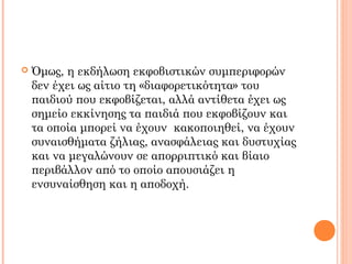  Όμως, η εκδήλωση εκφοβιστικών συμπεριφορών
δεν έχει ως αίτιο τη «διαφορετικότητα» του
παιδιού που εκφοβίζεται, αλλά αντίθετα έχει ως
σημείο εκκίνησης τα παιδιά που εκφοβίζουν και
τα οποία μπορεί να έχουν κακοποιηθεί, να έχουν
συναισθήματα ζήλιας, ανασφάλειας και δυστυχίας
και να μεγαλώνουν σε απορριπτικό και βίαιο
περιβάλλον από το οποίο απουσιάζει η
ενσυναίσθηση και η αποδοχή.
 