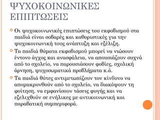 ΨΥΧΟΚΟΙΝΩΝΙΚΕΣ
ΕΠΙΠΤΩΣΕΙΣ
 Οι ψυχοκοινωνικές επιπτώσεις του εκφοβισμού στα
παιδιά είναι σοβαρές και καθοριστικές για την
ψυχοκοινωνική τους ανάπτυξη και εξέλιξη.
 Τα παιδιά θύματα εκφοβισμού μπορεί να νιώσουν
έντονο άγχος και ανασφάλεια, να απουσιάζουν συχνά
από το σχολείο, να παρουσιάσουν φοβίες, σχολική
άρνηση, ψυχοσωματικά προβλήματα κ.ά.
 Τα παιδιά θύτες αντιμετωπίζουν τον κίνδυνο να
απομακρυνθούν από το σχολείο, να διακόψουν τη
φοίτηση, να εμφανίσουν τάσεις φυγής και να
εξελιχθούν σε ενήλικες με αντικοινωνική και
παραβατική συμπεριφορά.
 