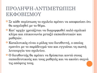 ΠΡΟΛΗΨΗ-ΑΝΤΙΜΕΤΩΠΙΣΗ
ΕΚΦΟΒΙΣΜΟΥ
 Σε κάθε περίπτωση το σχολείο πρέπει να αποφασίσει ότι
θα ασχοληθεί με το θέμα.
 Κατ’ αρχήν χρειάζεται να διαμορφωθεί καλό σχολικό
κλίμα και επικοινωνία μεταξύ εκπαιδευτικών και
μαθητών.
 Καταλυτικός είναι ο ρόλος του διευθυντή, ο οποίος
εμπνέει με το παράδειγμά του και εγγυάται τη σωστή
λειτουργία του σχολείου.
 Ο διευθυντής θα πρέπει να βρίσκεται κοντά στους
εκπαιδευτικούς και τους μαθητές και να ακούει συχνά
τις απόψεις τους.
 