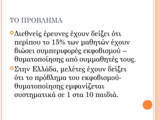 ΤΟ ΠΡΟΒΛΗΜΑ
Διεθνείς έρευνες έχουν δείξει ότι
περίπου το 15% των μαθητών έχουν
βιώσει συμπεριφορές εκφοβισμού –
θυματοποίησης από συμμαθητές τους.
Στην Ελλάδα, μελέτες έχουν δείξει
ότι το πρόβλημα του εκφοβισμού-
θυματοποίησης εμφανίζεται
συστηματικά σε 1 στα 10 παιδιά.
 