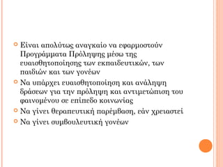  Είναι απολύτως αναγκαίο να εφαρμοστούν
Προγράμματα Πρόληψης μέσω της
ευαισθητοποίησης των εκπαιδευτικών, των
παιδιών και των γονέων
 Να υπάρχει ευαισθητοποίηση και ανάληψη
δράσεων για την πρόληψη και αντιμετώπιση του
φαινομένου σε επίπεδο κοινωνίας
 Να γίνει θεραπευτική παρέμβαση, εάν χρειαστεί
 Να γίνει συμβουλευτική γονέων
 