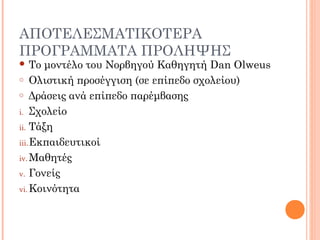 ΑΠΟΤΕΛΕΣΜΑΤΙΚΟΤΕΡΑ
ΠΡΟΓΡΑΜΜΑΤΑ ΠΡΟΛΗΨΗΣ
 Το μοντέλο του Νορβηγού Καθηγητή Dan Olweus
o Ολιστική προσέγγιση (σε επίπεδο σχολείου)
o Δράσεις ανά επίπεδο παρέμβασης
i. Σχολείο
ii. Τάξη
iii.Εκπαιδευτικοί
iv. Μαθητές
v. Γονείς
vi. Κοινότητα
 