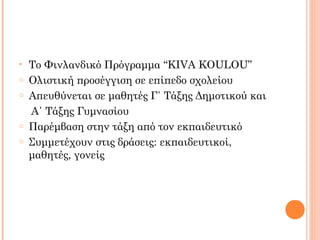 • Το Φινλανδικό Πρόγραμμα “KIVA KOULOU”
o Ολιστική προσέγγιση σε επίπεδο σχολείου
o Απευθύνεται σε μαθητές Γ΄ Τάξης Δημοτικού και
Α΄ Τάξης Γυμνασίου
o Παρέμβαση στην τάξη από τον εκπαιδευτικό
o Συμμετέχουν στις δράσεις: εκπαιδευτικοί,
μαθητές, γονείς
 