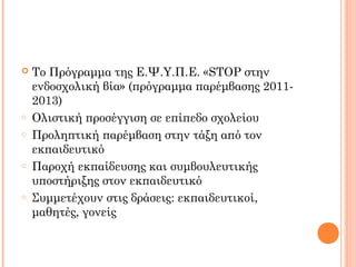  Το Πρόγραμμα της Ε.Ψ.Υ.Π.Ε. «STOP στην
ενδοσχολική βία» (πρόγραμμα παρέμβασης 2011-
2013)
o Ολιστική προσέγγιση σε επίπεδο σχολείου
o Προληπτική παρέμβαση στην τάξη από τον
εκπαιδευτικό
o Παροχή εκπαίδευσης και συμβουλευτικής
υποστήριξης στον εκπαιδευτικό
o Συμμετέχουν στις δράσεις: εκπαιδευτικοί,
μαθητές, γονείς
 
