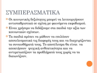 ΣΥΜΠΕΡΑΣΜΑΤΙΚΑ
 Οι κοινωνικές δεξιότητες μπορεί να λειτουργήσουν
αντισταθμιστικά σε σχέση με φαινόμενα εκφοβισμού.
 Είναι χρήσιμο να διδάξουμε στα παιδιά την αξία των
κοινωνικών σχέσεων.
 Τα παιδιά πρέπει να μάθουν να επιλύουν
αποτελεσματικά τις διαφορές τους και να διαχειρίζονται
τα συναισθήματά τους. Το αποτέλεσμα θα είναι να
αποκτήσουν ψυχική ανθεκτικότητα και να
αντιμετωπίζουν τα προβλήματά τους χωρίς να τα
διαιωνίζουν.
 