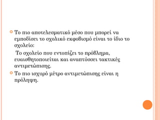  Το πιο αποτελεσματικό μέσο που μπορεί να
εμποδίσει το σχολικό εκφοβισμό είναι το ίδιο το
σχολείο:
To σχολείο που εντοπίζει το πρόβλημα,
ευαισθητοποιείται και αναπτύσσει τακτικές
αντιμετώπισης.
 Το πιο ισχυρό μέτρο αντιμετώπισης είναι η
πρόληψη.
 