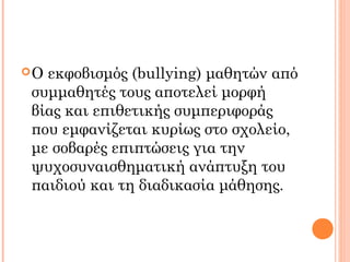 Ο εκφοβισμός (bullying) μαθητών από
συμμαθητές τους αποτελεί μορφή
βίας και επιθετικής συμπεριφοράς
που εμφανίζεται κυρίως στο σχολείο,
με σοβαρές επιπτώσεις για την
ψυχοσυναισθηματική ανάπτυξη του
παιδιού και τη διαδικασία μάθησης.
 
