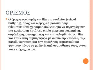 ΟΡΙΣΜΟΣ
 Ο όρος «εκφοβισμός και βία στο σχολείο» (school
bullying), όπως και ο όρος «θυματοποίηση»
(victimization) χρησιμοποιούνται για να περιγράψουν
μια κατάσταση κατά την οποία ασκείται εσκεμμένη,
απρόκλητη, συστηματική και επαναλαμβανόμενη βία
και επιθετική συμπεριφορά με σκοπό την επιβολή, την
καταδυνάστευση και την πρόκληση σωματικού και
ψυχικού πόνου σε μαθητές από συμμαθητές τους, εντός
και εκτός σχολείου.
 