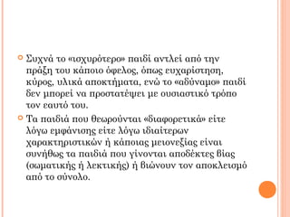 Συχνά το «ισχυρότερο» παιδί αντλεί από την
πράξη του κάποιο όφελος, όπως ευχαρίστηση,
κύρος, υλικά αποκτήματα, ενώ το «αδύναμο» παιδί
δεν μπορεί να προστατέψει με ουσιαστικό τρόπο
τον εαυτό του.
 Τα παιδιά που θεωρούνται «διαφορετικά» είτε
λόγω εμφάνισης είτε λόγω ιδιαίτερων
χαρακτηριστικών ή κάποιας μειονεξίας είναι
συνήθως τα παιδιά που γίνονται αποδέκτες βίας
(σωματικής ή λεκτικής) ή βιώνουν τον αποκλεισμό
από το σύνολο.
 
