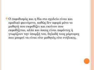  Ο εκφοβισμός και η βία στο σχολείο είναι και
ομαδικό φαινόμενο, καθώς δεν αφορά μόνο το
μαθητή που εκφοβίζει και εκείνον που
εκφοβίζεται, αλλά και όσους είναι παρόντες ή
γνωρίζουν την ύπαρξή του, δηλαδή τους μάρτυρες
που μπορεί να είναι είτε μαθητές είτε ενήλικες.
 