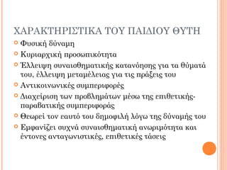 ΧΑΡΑΚΤΗΡΙΣΤΙΚΑ ΤΟΥ ΠΑΙΔΙΟΥ ΘΥΤΗ
 Φυσική δύναμη
 Κυριαρχική προσωπικότητα
 Έλλειψη συναισθηματικής κατανόησης για τα θύματά
του, έλλειψη μεταμέλειας για τις πράξεις του
 Αντικοινωνικές συμπεριφορές
 Διαχείριση των προβλημάτων μέσω της επιθετικής-
παραβατικής συμπεριφοράς
 Θεωρεί τον εαυτό του δημοφιλή λόγω της δύναμής του
 Εμφανίζει συχνά συναισθηματική ανωριμότητα και
έντονες ανταγωνιστικές, επιθετικές τάσεις
 