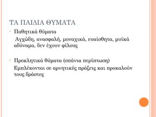 ΤΑ ΠΑΙΔΙΑ ΘΥΜΑΤΑ
• Παθητικά θύματα
Αγχώδη, ανασφαλή, μοναχικά, ευαίσθητα, μυϊκά
αδύναμα, δεν έχουν φίλους
• Προκλητικά θύματα (σπάνια περίπτωση)
Εμπλέκονται σε αρνητικές πράξεις και προκαλούν
τους δράστες
 