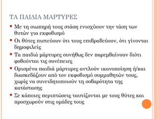 ΤΑ ΠΑΙΔΙΑ ΜΑΡΤΥΡΕΣ
 Με τη σιωπηρή τους στάση ενισχύουν την τάση των
θυτών για εκφοβισμό
 Οι θύτες πιστεύουν ότι τους επιβραβεύουν, ότι γίνονται
δημοφιλείς
 Τα παιδιά μάρτυρες συνήθως δεν παρεμβαίνουν διότι
φοβούνται τις συνέπειες
 Ορισμένα παιδιά μάρτυρες αντλούν ικανοποίηση ή/και
διασκεδάζουν από τον εκφοβισμό συμμαθητών τους,
χωρίς να συνειδητοποιούν τη σοβαρότητα της
κατάστασης
 Σε κάποιες περιπτώσεις ταυτίζονται με τους θύτες και
προσχωρούν στις ομάδες τους
 