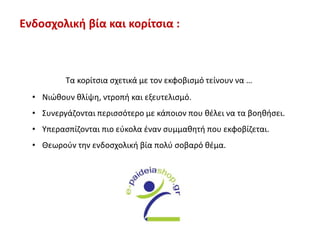 Ενδοσχολική βία και κορίτσια :
Τα κορίτσια σχετικά με τον εκφοβισμό τείνουν να …
• Νιώθουν θλίψη, ντροπή και εξευτελισμό.
• Συνεργάζονται περισσότερο με κάποιον που θέλει να τα βοηθήσει.
• Υπερασπίζονται πιο εύκολα έναν συμμαθητή που εκφοβίζεται.
• Θεωρούν την ενδοσχολική βία πολύ σοβαρό θέμα.
 