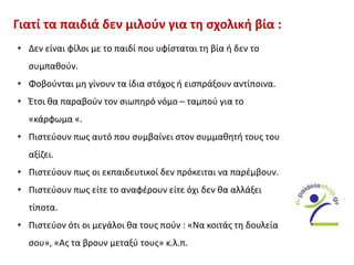 Γιατί τα παιδιά δεν μιλούν για τη σχολική βία :
• Δεν είναι φίλοι με το παιδί που υφίσταται τη βία ή δεν το
συμπαθούν.
• Φοβούνται μη γίνουν τα ίδια στόχος ή εισπράξουν αντίποινα.
• Έτσι θα παραβούν τον σιωπηρό νόμο – ταμπού για το
«κάρφωμα «.
• Πιστεύουν πως αυτό που συμβαίνει στον συμμαθητή τους του
αξίζει.
• Πιστεύουν πως οι εκπαιδευτικοί δεν πρόκειται να παρέμβουν.
• Πιστεύουν πως είτε το αναφέρουν είτε όχι δεν θα αλλάξει
τίποτα.
• Πιστεύον ότι οι μεγάλοι θα τους πούν : «Να κοιτάς τη δουλεία
σου», «Ας τα βρουν μεταξύ τους» κ.λ.π.
 