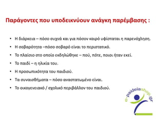 Παράγοντες που υποδεικνύουν ανάγκη παρέμβασης :
• Η διάρκεια – πόσο συχνά και για πόσον καιρό υφίσταται η παρενόχληση.
• Η σοβαρότητα –πόσο σοβαρό είναι το περιστατικό.
• Το πλαίσιο στο οποίο εκδηλώθηκε – πού, πότε, ποιοι ήταν εκεί.
• Το παιδί – η ηλικία του.
• Η προσωπικότητα του παιδιού.
• Τα συναισθήματα – πόσο αναστατωμένο είναι.
• Το οικογενειακό / σχολικό περιβάλλον του παιδιού.
 