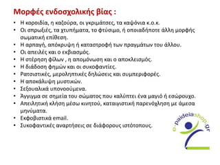 Μορφές ενδοσχολικής βίας :
• Η κοροιδία, η καζούρα, οι γκριμάτσες, τα καψόνια κ.ο.κ.
• Οι σπρωξιές, τα χτυπήματα, το φτύσιμο, ή οποιαδήποτε άλλη μορφής
σωματική επίθεση.
• Η αρπαγή, απόκρυψη ή καταστροφή των πραγμάτων του άλλου.
• Οι απειλές και ο εκβιασμός.
• Η στέρηση φίλων , η απομόνωση και ο αποκλεισμός.
• Η διάδοση φημών και οι συκοφαντίες.
• Ρατσιστικές, μεροληπτικές δηλώσεις και συμπεριφορές.
• Η αποκάλυψη μυστικών.
• Σεξουαλικά υπονοούμενα.
• Άγγιγμα σε σημεία του σώματος που καλύπτει ένα μαγιό ή εσώρουχο.
• Απειλητική κλήση μέσω κινητού, καταιγιστική παρενόχληση με άμεσα
μηνύματα.
• Εκφοβιστικά email.
• Συκοφαντικές αναρτήσεις σε διάφορους ιστότοπους.
 