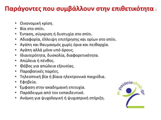 Παράγοντες που συμβάλλουν στην επιθετικότητα :
• Οικονομική κρίση.
• Βία στο σπίτι.
• Ένταση, σύγκριση ή δυστυχία στο σπίτι.
• Αδιαφορία, έλλειψη επιτήρησης και ορίων στο σπίτι.
• Αγάπη και θαυμασμός χωρίς όρια και πειθαρχία.
• Αγάπη αλλά μόνο υπό όρους.
• Ιδιαιτερότητα, δυσκολία, διαφορετικότητα.
• Απώλεια ή πένθος.
• Φόβος για απώλεια εξουσίας.
• Παραβατικές παρέες.
• Τηλεοπτική βία ή βίαια ηλεκτρονικά παιχνίδια.
• Εφηβεία.
• Έμφαση στην ακαδημαική επιτυχία.
• Παράδειγμα από τον εκπαιδευτικό.
• Ανάγκη για ψυχολογική ή ψυχιατρική στήριξη.
 