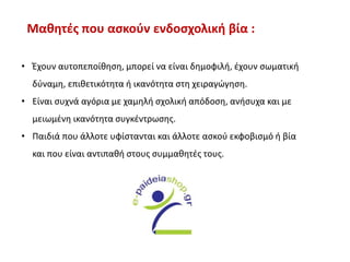 Μαθητές που ασκούν ενδοσχολική βία :
• Έχουν αυτοπεποίθηση, μπορεί να είναι δημοφιλή, έχουν σωματική
δύναμη, επιθετικότητα ή ικανότητα στη χειραγώγηση.
• Είναι συχνά αγόρια με χαμηλή σχολική απόδοση, ανήσυχα και με
μειωμένη ικανότητα συγκέντρωσης.
• Παιδιά που άλλοτε υφίστανται και άλλοτε ασκού εκφοβισμό ή βία
και που είναι αντιπαθή στους συμμαθητές τους.
 