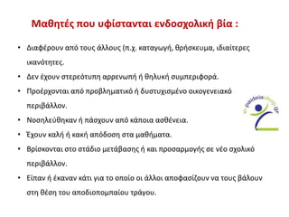 Μαθητές που υφίστανται ενδοσχολική βία :
• Διαφέρουν από τους άλλους (π.χ. καταγωγή, θρήσκευμα, ιδιαίτερες
ικανότητες.
• Δεν έχουν στερεότυπη αρρενωπή ή θηλυκή συμπεριφορά.
• Προέρχονται από προβληματικό ή δυστυχισμένο οικογενειακό
περιβάλλον.
• Νοσηλεύθηκαν ή πάσχουν από κάποια ασθένεια.
• Έχουν καλή ή κακή απόδοση στα μαθήματα.
• Βρίσκονται στο στάδιο μετάβασης ή και προσαρμογής σε νέο σχολικό
περιβάλλον.
• Είπαν ή έκαναν κάτι για το οποίο οι άλλοι αποφασίζουν να τους βάλουν
στη θέση του αποδιοπομπαίου τράγου.
 