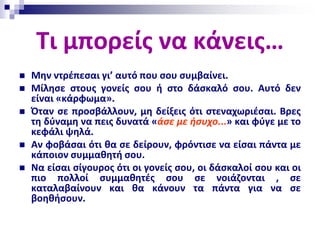 Τι μπορείς να κάνεις…
 Μην ντρέπεσαι γι’ αυτό που σου συμβαίνει.
 Μίλησε στους γονείς σου ή στο δάσκαλό σου. Αυτό δεν
είναι «κάρφωμα».
 Όταν σε προσβάλλουν, μη δείξεις ότι στεναχωριέσαι. Βρες
τη δύναμη να πεις δυνατά «άσε με ήσυχο...» και φύγε με το
κεφάλι ψηλά.
 Αν φοβάσαι ότι θα σε δείρουν, φρόντισε να είσαι πάντα με
κάποιον συμμαθητή σου.
 Να είσαι σίγουρος ότι οι γονείς σου, οι δάσκαλοί σου και οι
πιο πολλοί συμμαθητές σου σε νοιάζονται , σε
καταλαβαίνουν και θα κάνουν τα πάντα για να σε
βοηθήσουν.
 