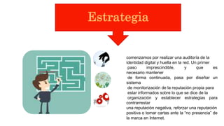 comenzamos por realizar una auditoría de la
identidad digital y huella en la red. Un primer
paso imprescindible, y que es
necesario mantener
de forma continuada, pasa por diseñar un
sistema
de monitorización de la reputación propia para
estar informados sobre lo que se dice de la
organización y establecer estrategias para
contrarrestar
una reputación negativa, reforzar una reputación
positiva o tomar cartas ante la “no presencia” de
la marca en Internet.
 