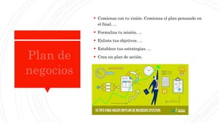  Comienza con tu visión. Comienza el plan pensando en
el final. ...
 Formaliza tu misión. ...
 Enlista tus objetivos. ...
 Establece tus estrategias. ...
 Crea un plan de acción.
 
