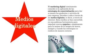 El marketing digital comúnmente
conocido es la aplicación de las
estrategias de comercialización para dar
a conocer los productos y servicios de
una empresa, llevadas a cabo a través de
los medios digitales, es decir, a través de
internet. Estos medios se han convertido
en una poderosa herramienta para
impulsar nuevos negocios o simplemente
para la mejora de la imagen de marca,
siempre y cuando las estrategias se
realicen de manera correcta
 