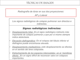 TÉCNICAS DE IMAGEN
Radiografía de tórax en sus dos proyecciones:
AP y Lateral
Los signos radiológicos de colapso pulmonar son directos e
indirectos.
Signos radiológicos directos:
Desplazamiento de las cisuras interlobares: en el sentido
del pulmón colapsado.
Perdida de la aireación: Se muestra como imagen
radiopaca en la zona afectada.
Signos bronquiales y vasculares: Se manifiestan como un
conglomerado de las tramas bronquial y vascular en el
interior del área que se está colapsando.
A la visualización de los bronquios dentro de esta área se
denomina Broncograma aéreo.
Signos radiológicos indirectos:
• Desplazamiento hiliar: Es el signo radiológico indirecto más
importante de colapso pulmonar y que por si mismo siempre
indica atelectasia.
• Elevación diafragmática: En el colapso del lóbulo inferior el
diafragma puede encontrarse elevado.
• Desplazamiento mediastinico: este desplazamiento se efectúa
en el sentido del área colapsada.
• Estrechamiento de los espacios intercostales en el hemitórax
afecto: Es un signo difícil de reconocer salvo en colapsos
importantes.
 