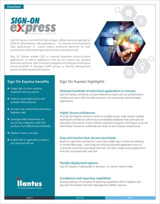Datasheet
Sign On Express, from ILANTUS Technologies, delivers secure single sign on
(SSO) for all enterprise, web applications--- On-Premise and cloud based
SaaS applications. It meets today’s enterprise demands for user
convenience, streamlined organizational costs, and high security.
Sign On Express enables SSO to standard federation protocol-based
applications, as well as applications that do not support any standard
federation protocols. Sign On Express integrates with all types of enterprise
directories/LDAP. It leverages LDAP groups or Identity Management
systems for Role-based authorization.
Sign On Express highlightsSign On Express beneﬁts
Single Sign On from anytime,
anywhere from any device
Protects cloud applications with
standard SSO protocols
Increase user productivity and reduce
helpdesk calls
Leverages IAM investments via
out-of-box integration with IAM
products from IBM/Oracle/CA/NetIQ
Deploy in hours, not days
Enable SSO to applications without
any technical skill-set
Onboard hundreds of web/cloud applications in minutes
Sign On Express combines a unique federation engine with an authentication
module and over 1,500 pre-built connectors for commonly used web/SaaS
applications.
Highly Secure architecture
The Sign On Express solution is built on a highly secure, multi-tenant, scalable
lightweight architecture which has an embedded database that stores all user
and policy information. It uses industry standard encryption techniques to secure
information. Enterprise credentials are never at risk of being compromised.
Easy and intuitive User Access Launchpad
Based on agent less architecture, users have single-sign-on from any desktop
or mobile Web page. Users drag and drop provisioned application icons to
customize a personal Launchpad one time, and then simply access applications
from the Launchpad with one click.
Flexible deployment options
Sign On express is deployable in-premise / on cloud / hybrid mode.
Compliance and reporting capabilities
Strong auditing and compliance reporting capabilities which integrate with
Security Information and Event Management (SIEM) solutions.
SIMPLE SECURE SWIFT
 