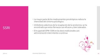 SSRI
 La mayor parte de los medicamentos psicotrópicos reduce la
intensidad del síntoma psicológico.
 Inhibidores selectivos de la recaptación de la serotonina: se ha
encontrado que estos fármacos son eficaces y bien tolerados.
 El tx ppal del SPM: SSRI en las dosis tradicionales con
administración intermitente o continua
3/6/2016 SÍNDROME PREMESTRUAL 12
 