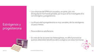 Estrógenos y
progesterona
 Los síntomas del SPM son causados, en parte, por una
disregulación hormonal gonadal, por lo que se ha investigado el tx
con estrógeno y progesterona.
 La eficacia de la progesterona es muy variable y de los estrógenos
un poco menos.
 Poca evidencia satisfactoria
 En vista de las acciones tan heterogéneas, es difícil pronosticar
quienes obtendrán beneficios del tx exógeno con estas hormonas
3/6/2016 SÍNDROME PREMESTRUAL 14
 