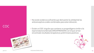 COC
 No existe evidencia suficiente que demuestre la utilidad de los
anticonceptivos orales combinados para esta indicación.
 Existe un COC singular que contiene un progestágeno similar a la
espironolactona llamado DROSPIRENONA con el que se han
encontrado resultados terapéuticos preliminares positivos
3/6/2016 SÍNDROME PREMESTRUAL 15
 