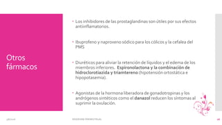 Otros
fármacos
 Los inhibidores de las prostaglandinas son útiles por sus efectos
antiinflamatorios.
 Ibuprofeno y naproxeno sódico para los cólicos y la cefalea del
PMS
 Diuréticos para aliviar la retención de líquidos y el edema de los
miembros inferiores. Espironolactona y la combinación de
hidroclorotiazida y triamtereno (hipotensión ortostática e
hipopotasemia).
 Agonistas de la hormona liberadora de gonadotropinas y los
andrógenos sintéticos como el danazol reducen los síntomas al
suprimir la ovulación.
3/6/2016 SÍNDROME PREMESTRUAL 16
 