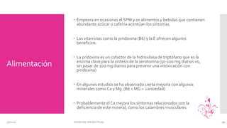 Alimentación
 Empeora en ocasiones el SPM y os alimentos y bebidas que contienen
abundante azúcar o cafeína acentúan los síntomas.
 Las vitaminas como la piridoxina (B6) y la E ofrecen algunos
beneficios.
 La pridoxina es un cofactor de la hidroxilasa de triptófano que es la
enzima clave para la síntesis de la serotonina (50-100 mg diarios vo,
sin pasar de 100 mg diarios para prevenir una intoxicación con
piridoxina)
 En algunos estudios se ha observado cierta mejoría con algunos
minerales como Ca y Mg (B6 + MG = 6ansiedad)
 Probablemente el Ca mejora los síntomas relacionados con la
deficiencia de este mineral, como los calambres musculares
3/6/2016 SÍNDROME PREMESTRUAL 17
 