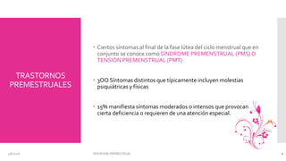 TRASTORNOS
PREMESTRUALES
 Ciertos síntomas al final de la fase lútea del ciclo menstrual que en
conjunto se conoce como SÍNDROME PREMENSTRUAL (PMS)O
TENSIÓN PREMENSTRUAL (PMT)
 3OO Síntomas distintos que típicamente incluyen molestias
psiquiátricas y físicas
 15% manifiesta síntomas moderados o intensos que provocan
cierta deficiencia o requieren de una atención especial.
3/6/2016 SÍNDROME PREMESTRUAL 2
 