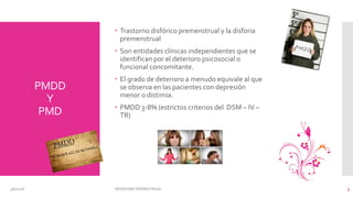PMDD
Y
PMD
 Trastorno disfórico premenstrual y la disforia
premenstrual
 Son entidades clínicas independientes que se
identifican por el deterioro psicosocial o
funcional concomitante.
 El grado de deterioro a menudo equivale al que
se observa en las pacientes con depresión
menor o distimia.
 PMDD 3-8% (estrictos criterios del DSM – IV –
TR)
3/6/2016 SÍNDROME PREMESTRUAL 3
 