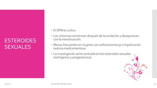 ESTEROIDES
SEXUALES
 El SPM es cíclico.
 Los síntomas comienzan después de la ovulación y desaparecen
con la menstruación.
 Menos frecuentes en mujeres con ooforectomía qx o hipofunción
ovárica medicamentosa.
 La investigación se ha centrado en los esteroides sexuales
(estrógenos y progesterona)
3/6/2016 SÍNDROME PREMESTRUAL 5
 