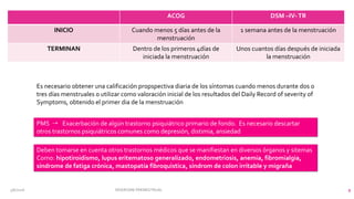 3/6/2016 SÍNDROME PREMESTRUAL 9
ACOG DSM –IV-TR
INICIO Cuando menos 5 días antes de la
menstruación
1 semana antes de la menstruación
TERMINAN Dentro de los primeros 4días de
iniciada la menstruación
Unos cuantos días después de iniciada
la menstruación
Es necesario obtener una calificación propspectiva diaria de los síntomas cuando menos durante dos o
tres días menstruales o utilizar como valoración inicial de los resultados del Daily Record of severity of
Symptoms, obtenido el primer dia de la menstruación
PMS 4 Exacerbación de algún trastorno psiquiátrico primario de fondo. Es necesario descartar
otros trastornos psiquiátricos comunes como depresión, distimia, ansiedad
Deben tomarse en cuenta otros trastornos médicos que se manifiestan en diversos órganos y sitemas
Como: hipotiroidismo, lupus eritematoso generalizado, endometriosis, anemia, fibromialgia,
síndrome de fatiga crónica, mastopatía fibroquistica, síndrom de colon irritable y migraña
 