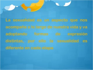 La sexualidad es un aspecto que nos
acompaña a lo largo de nuestra vida y va
adoptando

formas

de

expresión

distintas, por ello la sexualidad es
diferente en cada etapa

 