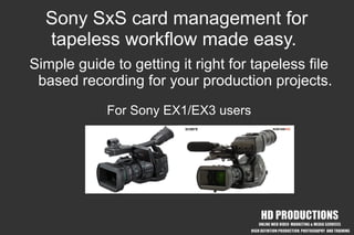 Sony SxS card management for
  tapeless workflow made easy.
Simple guide to getting it right for tapeless file
 based recording for your production projects.
            For Sony EX1/EX3 users




              copyright HD Productions 2008 www.hd-productions.biz
 
